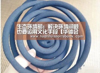 生态环境部:解决环境问题也要运用文化手段【华体会体育】(图3) 华体会官网