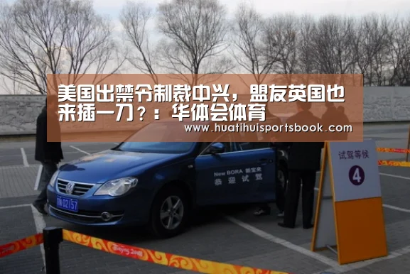 美国出禁令制裁中兴,盟友英国也来插一刀?:华体会体育(图1) 华体会官网